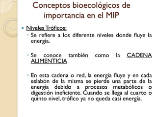 Conceptos bioecológicos de
importancia en el MIP
 NivelesTróficos:
◦ Se refiere a los diferente niveles donde fluye la
energía.
◦ Se conoce también como la CADENA
ALIMENTICIA
◦ En esta cadena o red, la energía fluye y en cada
eslabón de la misma se pierde una parte de la
energía debido a procesos metabólicos o
digestión ineficiente. Cuando se llega al cuarto o
quinto nivel, trófico ya no queda casi energía.
 