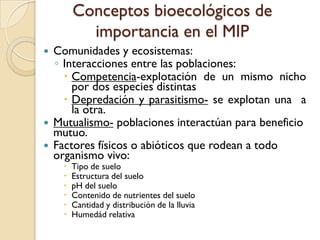 Conceptos bioecológicos de
importancia en el MIP
 Comunidades y ecosistemas:
◦ Interacciones entre las poblaciones:
 Competencia-explotación de un mismo nicho
por dos especies distintas
 Depredación y parasitismo- se explotan una a
la otra.
 Mutualismo- poblaciones interactúan para beneficio
mutuo.
 Factores físicos o abióticos que rodean a todo
organismo vivo:
 Tipo de suelo
 Estructura del suelo
 pH del suelo
 Contenido de nutrientes del suelo
 Cantidad y distribución de la lluvia
 Humedád relativa
 