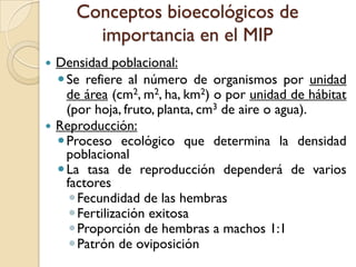Conceptos bioecológicos de
importancia en el MIP
 Densidad poblacional:
Se refiere al número de organismos por unidad
de área (cm2, m2, ha, km2) o por unidad de hábitat
(por hoja, fruto, planta, cm3 de aire o agua).
 Reproducción:
Proceso ecológico que determina la densidad
poblacional
La tasa de reproducción dependerá de varios
factores
Fecundidad de las hembras
Fertilización exitosa
Proporción de hembras a machos 1:1
Patrón de oviposición
 