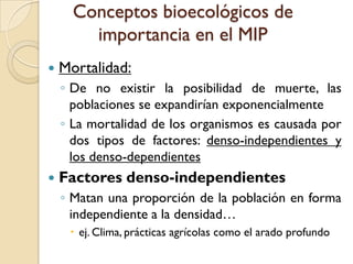 Conceptos bioecológicos de
importancia en el MIP
 Mortalidad:
◦ De no existir la posibilidad de muerte, las
poblaciones se expandirían exponencialmente
◦ La mortalidad de los organismos es causada por
dos tipos de factores: denso-independientes y
los denso-dependientes
 Factores denso-independientes
◦ Matan una proporción de la población en forma
independiente a la densidad…
 ej. Clima, prácticas agrícolas como el arado profundo
 