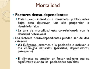 Mortalidad
 Factores denso-dependientes:
 Matan pocos individuos a densidades poblacionales
bajas pero destruyen una alta proporción a
densidades altas.
 La tasa de mortalidad esta correlacionada con la
densidad poblacional.
 Los factores denso-dependientes pueden ser de dos
categoría:
 A) Exógenos- externos a la población e incluyen a
los enemigos naturales (parásitos, depredadores,
patógenos)
 El alimento es también un factor exógeno que es
significativo cuando las poblaciones son altas.
 