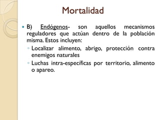 Mortalidad
 B) Endógenos- son aquellos mecanismos
reguladores que actúan dentro de la población
misma. Estos incluyen:
◦ Localizar alimento, abrigo, protección contra
enemigos naturales
◦ Luchas intra-específicas por territorio, alimento
o apareo.
 