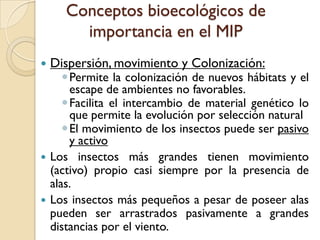 Conceptos bioecológicos de
importancia en el MIP
 Dispersión, movimiento y Colonización:
Permite la colonización de nuevos hábitats y el
escape de ambientes no favorables.
Facilita el intercambio de material genético lo
que permite la evolución por selección natural
El movimiento de los insectos puede ser pasivo
y activo
 Los insectos más grandes tienen movimiento
(activo) propio casi siempre por la presencia de
alas.
 Los insectos más pequeños a pesar de poseer alas
pueden ser arrastrados pasivamente a grandes
distancias por el viento.
 