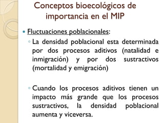 Conceptos bioecológicos de
importancia en el MIP
 Fluctuaciones poblacionales:
◦ La densidad poblacional esta determinada
por dos procesos aditivos (natalidad e
inmigración) y por dos sustractivos
(mortalidad y emigración)
◦ Cuando los procesos aditivos tienen un
impacto más grande que los procesos
sustractivos, la densidad poblacional
aumenta y viceversa.
 