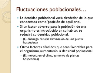 Fluctuaciones poblacionales…
 La densidad poblacional varía alrededor de lo que
conocemos como „posición de equilibrio‟.
 Si un factor adverso para la población de una
organismo es introducido en su habitat, se
reducirá su densidad poblacional.
◦ (Ej. enemigo natural, eliminación de una planta
hospedera)
 Otros factores aňadidos que sean favorables para
el organismo, aumentarán la densidad poblacional
◦ (Ej. mejoría en el clima, aumento de plantas
hospederas)
 