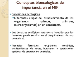 Conceptos bioecológicos de
importancia en el MIP
 Sucesiones ecológicas:
Diferentes etapas del establecimiento de los
organismos (plantas, animales,
microorganismos) en un ecosistema.
 Los desastres ecológicos naturales o inducidos por los
humanos puede resultar en el aniquilamiento de una
comunidad.
 Incendios forestales, erupciones volcánicas,
deslizamientos de rocas, huracanes y operaciones
agrícolas de preparación de suelos.
 