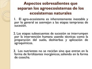 Aspectos sobresalientes que
separan los agroecosistemas de los
ecosistemas naturales
1. El agro-ecosistema es inherentemente inestable y
por lo general se asemejan a las etapas tempranas de
sucesión.
2. Las etapas subsecuentes de sucesión se interrumpen
por la intervención humana usando técnicas como la
preparación del suelo, deshierbas y aplicación de
agroquímicos.
3. Los nutrientes no se reciclan sino que entran en la
forma de fertilizantes inorgánicos, saliendo en la forma
de cosecha.
 