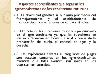Aspectos sobresalientes que separan los
agroecosistemas de los ecosistemas naturales
 4. La diversidad genética se minimiza por medio del
fitomejoramiento y el establecimiento de
monocultivos o asociaciones de cultivos simples.
 5. El efecto de las sucesiones es menos pronunciado
en el agro-ecosistema ya que las sucesiones se
inician y terminan en forma artificial a través de la
preparación del suelo, el control de agua y la
cosecha.
 6. Las explosiones severas e irregulares de plagas
son sucesos comunes en los agro-ecosistemas,
mientras que tales eventos son raros en los
ecosistemas naturales.
 