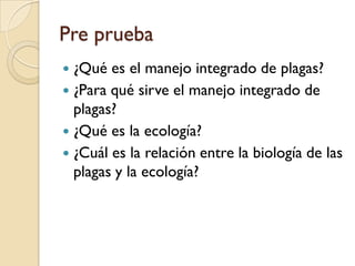 Pre prueba
 ¿Qué es el manejo integrado de plagas?
 ¿Para qué sirve el manejo integrado de
plagas?
 ¿Qué es la ecología?
 ¿Cuál es la relación entre la biología de las
plagas y la ecología?
 