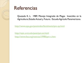 Referencias
Quezada K. L. 1989. Manejo Integrado de Plagas Insectiles en la
Agricultura; Estado Actual y Futuro. Escuela Agrícola Panamericana.
http://www.epa.gov/pesticides/factsheets/ipm-sp.html
http://npic.orst.edu/pest/ipm.es.html
http://www.fao.org/noticias/1998/ipm-s.htm
 