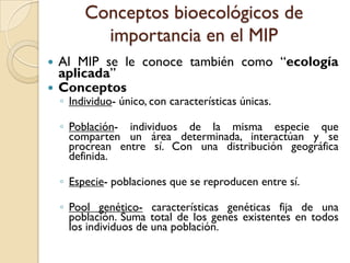 Conceptos bioecológicos de
importancia en el MIP
 Al MIP se le conoce también como “ecología
aplicada”
 Conceptos
◦ Individuo- único, con características únicas.
◦ Población- individuos de la misma especie que
comparten un área determinada, interactúan y se
procrean entre sí. Con una distribución geográfica
definida.
◦ Especie- poblaciones que se reproducen entre sí.
◦ Pool genético- características genéticas fija de una
población. Suma total de los genes existentes en todos
los individuos de una población.
 