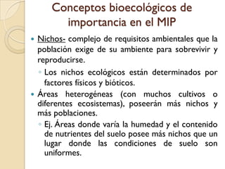 Conceptos bioecológicos de
importancia en el MIP
 Nichos- complejo de requisitos ambientales que la
población exige de su ambiente para sobrevivir y
reproducirse.
◦ Los nichos ecológicos están determinados por
factores físicos y bióticos.
 Áreas heterogéneas (con muchos cultivos o
diferentes ecosistemas), poseerán más nichos y
más poblaciones.
◦ Ej. Áreas donde varía la humedad y el contenido
de nutrientes del suelo posee más nichos que un
lugar donde las condiciones de suelo son
uniformes.
 