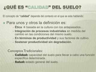 ¿QUÉ ES “CALIDAD” DEL SUELO?
El concepto de “calidad” depende del contexto en el que se este hablando:
 Para unos y otros la definición es:
 Ética  basada en la cultura con los antepasados…
 Integración de procesos industriales en medida del
cambio en las condiciones del mismo suelo.
 En términos de productividad y sus factores de cultivo.
 Sostener productividad sin degradación.
ConceptosTradicionales:
 Calidad: capacidad del suelo para llevar a cabo una función
especifica determinada.
 Salud: estado general del suelo.
 