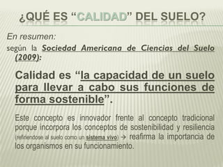 ¿QUÉ ES “CALIDAD” DEL SUELO?
En resumen:
según la Sociedad Americana de Ciencias del Suelo
(2009):
Calidad es “la capacidad de un suelo
para llevar a cabo sus funciones de
forma sostenible”.
Este concepto es innovador frente al concepto tradicional
porque incorpora los conceptos de sostenibilidad y resiliencia
(refiriendose al suelo como un sistema vivo)  reafirma la importancia de
los organismos en su funcionamiento.
 