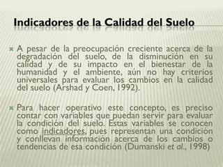 Indicadores de la Calidad del Suelo
 A pesar de la preocupación creciente acerca de la
degradación del suelo, de la disminución en su
calidad y de su impacto en el bienestar de la
humanidad y el ambiente, aún no hay criterios
universales para evaluar los cambios en la calidad
del suelo (Arshad y Coen, 1992).
 Para hacer operativo este concepto, es preciso
contar con variables que puedan servir para evaluar
la condición del suelo. Estas variables se conocen
como indicadores, pues representan una condición
y conllevan información acerca de los cambios o
tendencias de esa condición (Dumanski et al., 1998)
 