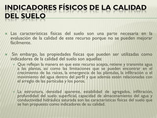 INDICADORES FÍSICOS DE LA CALIDAD
DEL SUELO
 Las características físicas del suelo son una parte necesaria en la
evaluación de la calidad de este recurso porque no se pueden mejorar
fácilmente.
 Sin embargo, las propiedades físicas que pueden ser utilizadas como
indicadores de la calidad del suelo son aquellas:
 Que reflejan la manera en que este recurso acepta, retiene y transmite agua
a las plantas, así como las limitaciones que se pueden encontrar en el
crecimiento de las raíces, la emergencia de las plántulas, la infiltración o el
movimiento del agua dentro del perfil y que además estén relacionadas con
el arreglo de las partículas y los poros.
 La estructura, densidad aparente, estabilidad de agregados, infiltración,
profundidad del suelo superficial, capacidad de almacenamiento del agua y
conductividad hidráulica saturada son las características físicas del suelo que
se han propuesto como indicadores de su calidad.
 