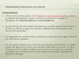 POROSIDAD
 Viene como consecuencia de la textura y estructura del suelo, es decir
su sistema de espacios vacíos o poros. Los poros en el suelo se
distinguen en: macroscópicos y microscópicos.
 Los primeros son de notables dimensiones, y están generalmente llenos
de aire, en efecto, el agua los atraviesa rápidamente, impulsada por la
fuerza de la gravedad.
 Los segundos en cambio están ocupados en gran parte por agua retenida
por las fuerzas capilares.
 Los terrenos arenosos son ricos en macroporos, permitiendo un rápido
pasaje del agua, pero tienen una muy baja capacidad de retener el agua,
mientras que los suelos arcillosos son ricos en microporos, y pueden
manifestar una escasa aeración, pero tienen una elevada capacidad de
retención del agua.
PROPIEDADES FISICAS DE LOS SUELOS
 