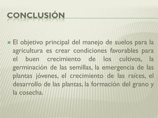 CONCLUSIÓN
 El objetivo principal del manejo de suelos para la
agricultura es crear condiciones favorables para
el buen crecimiento de los cultivos, la
germinación de las semillas, la emergencia de las
plantas jóvenes, el crecimiento de las raíces, el
desarrollo de las plantas, la formación del grano y
la cosecha.
 