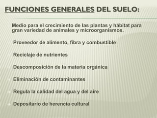 FUNCIONES GENERALES DEL SUELO:
 Medio para el crecimiento de las plantas y hábitat para
gran variedad de animales y microorganismos.
 Proveedor de alimento, fibra y combustible
 Reciclaje de nutrientes
 Descomposición de la materia orgánica
 Eliminación de contaminantes
 Regula la calidad del agua y del aire
 Depositario de herencia cultural
 