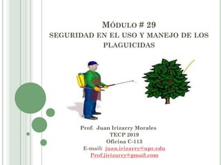 MÓDULO # 29
SEGURIDAD EN EL USO Y MANEJO DE LOS
PLAGUICIDAS
Prof. Juan Irizarry Morales
TECP 2019
Oficina C-113
E-mail: juan.irizarry@upr.edu
Prof.jirizarry@gmail.com
 
