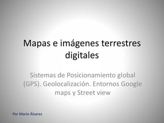 Mapas e imágenes terrestres
digitales
Sistemas de Posicionamiento global
(GPS). Geolocalización. Entornos Google
maps y Street view
Por Mario Álvarez
 