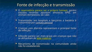 Fonte de infecção e transmissão
Fonte de infecção e transmissão
 O
O reservatório parece ser o próprio homem
reservatório parece ser o próprio homem, porém
, porém
estudos recentes apontam amostras EPEC em
estudos recentes apontam amostras EPEC em
animais domésticos, ex: cães
animais domésticos, ex: cães
 Transmissão: em hospitais e berçários a bactéria é
Transmissão: em hospitais e berçários a bactéria é
transmitida por
transmitida por contato pessoal
contato pessoal
 Crianças com diarréia representam a principal fonte
Crianças com diarréia representam a principal fonte
de infecção.
de infecção.
 Infecção parece ser mais grave em crianças que não
Infecção parece ser mais grave em crianças que não
se alimentam de
se alimentam de leite materno
leite materno
 Mecanismo de transmissão na comunidade ainda
Mecanismo de transmissão na comunidade ainda
não foi estabelecido
não foi estabelecido
 