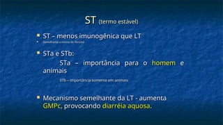 ST
ST (termo estável)
(termo estável)
 ST – menos imunogênica que LT
ST – menos imunogênica que LT
 Semelhante a toxina de
Semelhante a toxina de Yersinia
Yersinia
 STa e STb:
STa e STb:
STa – importância para o
STa – importância para o homem
homem e
e
animais
animais
STb – importância somente em animais
STb – importância somente em animais
 Mecanismo semelhante da LT - aumenta
Mecanismo semelhante da LT - aumenta
GMPc
GMPc, provocando
, provocando diarréia aquosa
diarréia aquosa.
.
 