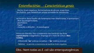 - Bacilos Gram-negativos, fermentadores de glicose, anaeróbios
facultativos, que metabolizam ampla variedade de substâncias.
Enterobactérias -
Enterobactérias - Características gerais
Características gerais
- As bactérias desta família são fortemente inter-relacionadas, e apresentam:
- Ilhas de patogenicidade;
- plasmídeos;
- fagos;
- mutações e deleções -- pseudogens;
Provocam Diarréia. Para o isolamento das bactérias das fezes
coprocultura) e diagnóstico, emprega-se o meio de cultura Mac-
Conkey.
- Diferencial: lac+
(colônias vermelhas) / lac –
(colônias brancas)
- Seletivo: só permite o crescimento de bactérias Gram-negativas
Obs.: Nem todas as
Obs.: Nem todas as E. coli
E. coli são enteropatogênicas
são enteropatogênicas
 