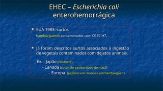 EHEC –
EHEC – Escherichia coli
Escherichia coli
enterohemorrágica
enterohemorrágica
 EUA 1983: surtos
EUA 1983: surtos
hambúrgueres
hambúrgueres contaminados com O157:H7.
contaminados com O157:H7.
 Já foram descritos surtos associados à ingestão
Já foram descritos surtos associados à ingestão
de vegetais contaminados com dejetos animais.
de vegetais contaminados com dejetos animais.
Ex. - Japão
Ex. - Japão (
(rabanete
rabanete),
),
- Canadá
- Canadá (
(suco não pasteurizado de maçã
suco não pasteurizado de maçã)
)
-
- Europa
Europa (
(pepinos em conserva em hambúrguer
pepinos em conserva em hambúrguer )
)
 