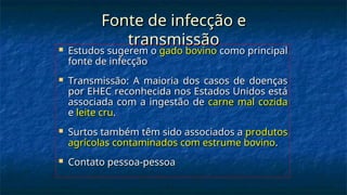 Fonte de infecção e
Fonte de infecção e
transmissão
transmissão
 Estudos sugerem o
Estudos sugerem o gado bovino
gado bovino como principal
como principal
fonte de infecção
fonte de infecção
 Transmissão: A maioria dos casos de doenças
Transmissão: A maioria dos casos de doenças
por EHEC reconhecida nos Estados Unidos está
por EHEC reconhecida nos Estados Unidos está
associada com a ingestão de
associada com a ingestão de carne mal cozida
carne mal cozida
e
e leite cru
leite cru.
.
 Surtos também têm sido associados a
Surtos também têm sido associados a produtos
produtos
agrícolas contaminados com estrume bovino
agrícolas contaminados com estrume bovino.
.
 Contato pessoa-pessoa
Contato pessoa-pessoa
 