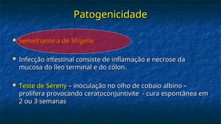 Patogenicidade
Patogenicidade
 Semelhante a de
Semelhante a de Shigella
Shigella
 Infecção intestinal consiste de inflamação e necrose da
Infecção intestinal consiste de inflamação e necrose da
mucosa do íleo terminal e do cólon.
mucosa do íleo terminal e do cólon.
 Teste de Séreny
Teste de Séreny – inoculação no olho de cobaio albino –
– inoculação no olho de cobaio albino –
prolifera provocando ceratoconjuntivite - cura espontânea em
prolifera provocando ceratoconjuntivite - cura espontânea em
2 ou 3 semanas
2 ou 3 semanas
 