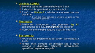 
Urinárias (
Urinárias ( UPEC)
UPEC) :
:
 90% dos casos (na comunidade) são
90% dos casos (na comunidade) são E. coli
E. coli
 Indivíduos hospitalizados a incidência é
Indivíduos hospitalizados a incidência é 

 E. coli
E. coli com
com fímbria P
fímbria P – aderência à mucosa das vias
– aderência à mucosa das vias
urinárias
urinárias
 E. coli
E. coli das fezes coloniza a uretra e vai para as vias
das fezes coloniza a uretra e vai para as vias
urinárias superiores
urinárias superiores
 Meningite
Meningite:
:
 Diferentes sorogrupos, que possuem
Diferentes sorogrupos, que possuem Ag K1
Ag K1
semelhante ao de
semelhante ao de N. meningitidis
N. meningitidis do grupo B
do grupo B
 Normalmente o Bebê adquire a bactéria da mãe
Normalmente o Bebê adquire a bactéria da mãe
 Bacteremia
Bacteremia:
:
 40 a 50% das bacteremias por Gram- são devidas a
40 a 50% das bacteremias por Gram- são devidas a
E. coli
E. coli
 Fontes mais comuns de infecção são o trato
Fontes mais comuns de infecção são o trato
urinário e digestivo, cateteres intravenosos,
urinário e digestivo, cateteres intravenosos,
aparelhos respiratório e pele.
aparelhos respiratório e pele.
 