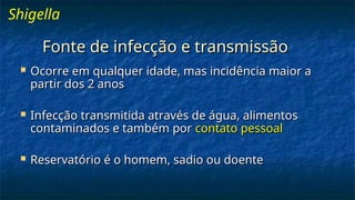 Fonte de infecção e transmissão
Fonte de infecção e transmissão
 Ocorre em qualquer idade, mas incidência maior a
Ocorre em qualquer idade, mas incidência maior a
partir dos 2 anos
partir dos 2 anos
 Infecção transmitida através de água, alimentos
Infecção transmitida através de água, alimentos
contaminados e também por
contaminados e também por contato pessoal
contato pessoal
 Reservatório é o homem, sadio ou doente
Reservatório é o homem, sadio ou doente
Shigella
 