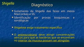 Diagnóstico
Diagnóstico
 Isolamento da
Isolamento da Shigella
Shigella das fezes em meios
das fezes em meios
MacConkey e SS;
MacConkey e SS;
 Identificação por provas bioquímicas e
Identificação por provas bioquímicas e
sorológicas
sorológicas
 Shigelose exige tratamento específico
Shigelose exige tratamento específico
 O
O antimicrobiano
antimicrobiano deve atingir concentrações
deve atingir concentrações
séricas para que as bactérias que se encontram
séricas para que as bactérias que se encontram
no
no interior da mucosa possam ser atingidas
interior da mucosa possam ser atingidas
Shigella
 