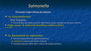 Salmonella
Salmonella
 1o. Gastroenterites
1o. Gastroenterites:
:
 Mais frequente
Mais frequente
 Varia de diarréia média à grave, febre baixa, graus variados de náusea e vômito
Varia de diarréia média à grave, febre baixa, graus variados de náusea e vômito
 Pode causar
Pode causar 
 síndrome hemolítica urêmica
síndrome hemolítica urêmica (SHU)
(SHU)
(como EHEC)
(como EHEC)
 2o. Bacteremia ou septicemia
2o. Bacteremia ou septicemia:
:
 Sem principais sintomas gastrointestinais
Sem principais sintomas gastrointestinais
(
(S. cholerasuis
S. cholerasuis é particularmente invasiva)
é particularmente invasiva)
 Caracterizada por febre alta e cultura de sangue positiva
Caracterizada por febre alta e cultura de sangue positiva
Provocam 4 tipos clínicos de infecção:
Provocam 4 tipos clínicos de infecção:
 
