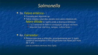 Salmonella
Salmonella
 3o.
3o. Febre entérica -
Febre entérica - :
:
 Causada por algumas sp
Causada por algumas sp
 Febre média e diarréia, exceto nos casos clássicos de
Febre média e diarréia, exceto nos casos clássicos de
febre tifóide
febre tifóide (
(S.
S. typhi) onde a doença é bifásica:
typhi) onde a doença é bifásica:
 1 a 2 semanas de febre e constipação: sangue nas fezes
1 a 2 semanas de febre e constipação: sangue nas fezes
 Segunda fase: diarréica, sangue, cultura fezes +
Segunda fase: diarréica, sangue, cultura fezes +
 4o.
4o. Carreador
Carreador:
:
 Pessoa que teve a infecção, principalmente por
Pessoa que teve a infecção, principalmente por S.
S. typhi,
typhi,
continua excretando o microrganismo nas fezes por mais
continua excretando o microrganismo nas fezes por mais
de 1 ano
de 1 ano
(caso da cozinheira americana Mery Typhi)
(caso da cozinheira americana Mery Typhi)
 