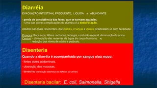 Diarréia
EVACUAÇÃO INTESTINAL FREQUENTE, LIQUIDA e ABUNDANTE
- perda de consistência das fezes, que se tornam aguadas.
- Uma das piores complicações da diarréia é a desidratação.
Adultos são mais resistentes, mas bebês, crianças e idosos desidratam-se com facilidade.
Provoca: Boca seca, lábios rachados, letargia, confusão mental, diminuição da urina
Causas: - diminuição das reservas de água do corpo humano; e,
- redução dos níveis de sódio e potássio.
Disenteria
Quando a diarréia é acompanhada por sangue e/ou muco.
- fortes dores abdominais,
- ulceração das mucosas,
- tenesmo (sensação dolorosa ao defecar ou urinar)
- Disenteria bacilar: E. coli, Salmonella, Shigella
 