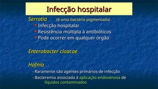 Infecção hospitalar
Infecção hospitalar
Serratia
Serratia (é uma bactéria pigmentada)
(é uma bactéria pigmentada)
 Infecção hospitalar
Infecção hospitalar
 Resistência múltipla à antibióticos
Resistência múltipla à antibióticos
 Pode ocorrer em qualquer órgão
Pode ocorrer em qualquer órgão
Enterobacter cloacae
Enterobacter cloacae
Hafnia
Hafnia
- Raramente são agentes primários de infecção
- Raramente são agentes primários de infecção
- Bacteremia associada à
- Bacteremia associada à aplicação endovenosa
aplicação endovenosa de
de
líquidos contaminados
líquidos contaminados
 