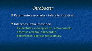 Citrobacter
Citrobacter
 Raramente associada a infecção intestinal
Raramente associada a infecção intestinal
 Infecções Extra intestinais:
Infecções Extra intestinais:
Pielonefrites, meningites do recém-nascido,
Pielonefrites, meningites do recém-nascido,
abscesso cerebral, endocardite,
abscesso cerebral, endocardite,
bacteremias, doenças nosocomiais.
bacteremias, doenças nosocomiais.
 