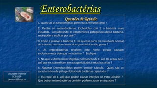 Enterobactérias
Enterobactérias
Questões de Revisão
Questões de Revisão
1
1. Quais são as características gerais das Enterobactérias
. Quais são as características gerais das Enterobactérias ?
2
2. Dentre as enterobactérias,
. Dentre as enterobactérias, Escherichia coli
Escherichia coli é a bactéria mais
é a bactéria mais
estudada. Considerando as característica patogênicas desta bactéria,
estudada. Considerando as característica patogênicas desta bactéria,
você poderia explicar por quê
você poderia explicar por quê ?
3
3. Como é possível a bactéria
. Como é possível a bactéria E. coli
E. coli que faz parte da microbiota normal
que faz parte da microbiota normal
do intestino humano causar doenças entéricas tão graves
do intestino humano causar doenças entéricas tão graves ?
4. As enterobactérias recebem este nome porque causam
4. As enterobactérias recebem este nome porque causam
exclusivamente doenças no intestino
exclusivamente doenças no intestino ? Explique
Explique
5. No que se diferenciam
5. No que se diferenciam Shigella
Shigella e
e Salmonella
Salmonella de
de E. coli
E. coli. Há cepas de
. Há cepas de E.
E.
coli
coli que se assemelham em patogenicidade à estas bactérias
que se assemelham em patogenicidade à estas bactérias ?
6. Algumas Enterobactérias podem possuir cápsula. Quais são as
6. Algumas Enterobactérias podem possuir cápsula. Quais são as
características de patogenicidade de bactérias capsuladas
características de patogenicidade de bactérias capsuladas ?
7. Há cepas de
7. Há cepas de E. coli
E. coli que podem causar infeções no trato urinário
que podem causar infeções no trato urinário ?
Que outras enterobactérias também podem causar este quadro
Que outras enterobactérias também podem causar este quadro ?
Elisabete Vicente
ICB/USP
bevicent@usp.br
 