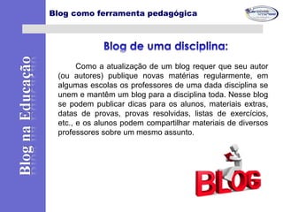 Como a atualização de um blog requer que seu autor
(ou autores) publique novas matérias regularmente, em
algumas escolas os professores de uma dada disciplina se
unem e mantêm um blog para a disciplina toda. Nesse blog
se podem publicar dicas para os alunos, materiais extras,
datas de provas, provas resolvidas, listas de exercícios,
etc., e os alunos podem compartilhar materiais de diversos
professores sobre um mesmo assunto.
Blog como ferramenta pedagógica
 