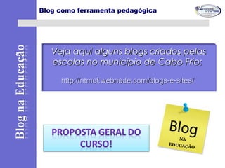 Blog como ferramenta pedagógica
Veja aqui alguns blogs criados pelasVeja aqui alguns blogs criados pelas
escolas no município de Cabo Frio:escolas no município de Cabo Frio:
http://ntmcf.webnode.com/blogs-e-sites/http://ntmcf.webnode.com/blogs-e-sites/
 