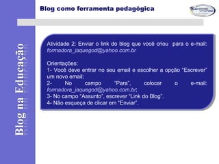 Blog como ferramenta pedagógica
Atividade 2: Enviar o link do blog que você criou para o e-mail:
formadora_jaquegod@yahoo.com.br
Orientações:
1- Você deve entrar no seu email e escolher a opção “Escrever”
um novo email;
2- No campo “Para”, colocar o e-mail:
formadora_jaquegod@yahoo.com.br;
3- No campo “Assunto”, escrever “Link do Blog”.
4- Não esqueça de clicar em “Enviar”.
Atividade 2: Enviar o link do blog que você criou para o e-mail:
formadora_jaquegod@yahoo.com.br
Orientações:
1- Você deve entrar no seu email e escolher a opção “Escrever”
um novo email;
2- No campo “Para”, colocar o e-mail:
formadora_jaquegod@yahoo.com.br;
3- No campo “Assunto”, escrever “Link do Blog”.
4- Não esqueça de clicar em “Enviar”.
 