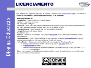 LICENCIAMENTO
Este material está registrado sob as leis da Creative Commons (www.creativecomons.org.br) nos termos da
Atribuição-NãoComercial-CompartilhaIgual 3.0 Brasil (CC BY-NC-SA 3.0 BR).
Você tem a liberdade de:
•Compartilhar — copiar, distribuir e transmitir a obra.
•Remixar — criar obras derivadas.
Sob as seguintes condições:
•Atribuição — Você deve creditar a obra da forma especificada pelo autor ou licenciante (mas não de maneira
que sugira que estes concedem qualquer aval a você ou ao seu uso da obra).
•Uso não comercial — Você não pode usar esta obra para fins comerciais.
•Compartilhamento pela mesma licença
Ficando claro que:
•Renúncia — Qualquer das condições acima pode ser renunciada se você obtiver permissão do titular dos
direitos autorais.
•Domínio Público — Onde a obra ou qualquer de seus elementos estiver em domínio público sob o direito
aplicável, esta condição não é, de maneira alguma, afetada pela licença.
•Outros Direitos — Os seguintes direitos não são, de maneira alguma, afetados pela licença:
• Limitações e exceções aos direitos autorais ou quaisquer usos livres aplicáveis;
• Os direitos morais do autor;
• Direitos que outras pessoas podem ter sobre a obra ou sobre a utilização da obra, tais comodireitos
de imagem ou privacidade.
Aviso — Para qualquer reutilização ou distribuição, você deve deixar claro a terceiros os termos da licença a
que se encontra submetida esta obra.
 