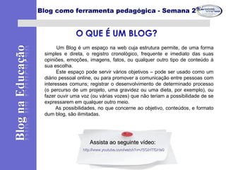 Um Blog é um espaço na web cuja estrutura permite, de uma forma
simples e direta, o registro cronológico, frequente e imediato das suas
opiniões, emoções, imagens, fatos, ou qualquer outro tipo de conteúdo à
sua escolha.
Este espaço pode servir vários objetivos – pode ser usado como um
diário pessoal online, ou para promover a comunicação entre pessoas com
interesses comuns; registrar o desenvolvimento de determinado processo
(o percurso de um projeto, uma gravidez ou uma dieta, por exemplo), ou
fazer ouvir uma voz (ou várias vozes) que não teriam a possibilidade de se
expressarem em qualquer outro meio.
As possibilidades, no que concerne ao objetivo, conteúdos, e formato
dum blog, são ilimitadas.
Blog como ferramenta pedagógica - Semana 2
Assista ao seguinte vídeo:Assista ao seguinte vídeo:
http://www.youtube.com/watch?v=X5GlHTfDNa0http://www.youtube.com/watch?v=X5GlHTfDNa0
 