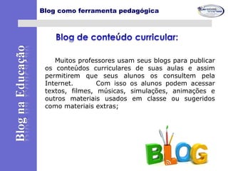 Muitos professores usam seus blogs para publicar
os conteúdos curriculares de suas aulas e assim
permitirem que seus alunos os consultem pela
Internet. Com isso os alunos podem acessar
textos, filmes, músicas, simulações, animações e
outros materiais usados em classe ou sugeridos
como materiais extras;
Blog como ferramenta pedagógica
 