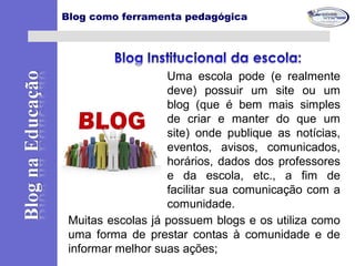 Uma escola pode (e realmente
deve) possuir um site ou um
blog (que é bem mais simples
de criar e manter do que um
site) onde publique as notícias,
eventos, avisos, comunicados,
horários, dados dos professores
e da escola, etc., a fim de
facilitar sua comunicação com a
comunidade.
Blog como ferramenta pedagógica
Muitas escolas já possuem blogs e os utiliza como
uma forma de prestar contas à comunidade e de
informar melhor suas ações;
 