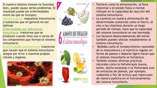 Si nuestro sistema inmune no funciona
bien, puede causar serios problemas. El
resultado puede ser enfermedades
entre las que se incluyen:
Alergia y asma: respuestas inmunitarias
a sustancias que en general no son
dañinas
Enfermedades por deficiencia
inmunitaria: trastornos que se
producen cuando falta uno o varios de
los componentes que forman el sistema
inmunitario
Enfermedades autoinmunes: trastornos
que causan que el sistema inmunitario
ataque por error a nuestras propias
células y órganos.
• Factores como la alimentación, la flora
intestinal o el estado físico o mental
influyen en la capacidad de reacción del
sistema inmunitario.
• La carencia en nuestra alimentación de
determinadas sustancias como el hierro, el
cinc o las vitaminas durante un largo
periodo de tiempo, hace que la capacidad
del sistema inmunitario se vea mermada.
• Los factores desencadenantes del estrés
también pueden afectar notablemente al
sistema inmunitario.
• Medidas como el fortalecimiento razonable
de la musculatura y el ejercicio regular en
forma de paseos o deporte ligero hacen que
el sistema inmunitario se fortalezca.
• También existen diversas prácticas
naturales como la hidroterapia (sauna,
baños, ducha escocesa) o la fitoterapia (uso
de extractos de plantas, por ejemplo,
rudbeckia o flor de árnica) que repercuten
de manera positiva en el funcionamiento
del sistema inmunitario.
 