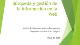 Búsqueda y gestión de
la información en la
Web
Modulo 2: Búsqueda avanzada en google
Diego Germán Martínez Delgado
Mayo de 2016
 