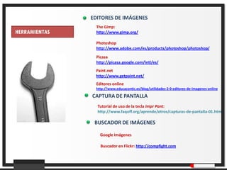 EDITORES DE IMÁGENES
                 The Gimp:
HERRAMIENTAS     http://www.gimp.org/

                 Photoshop
                 http://www.adobe.com/es/products/photoshop/photoshop/
                 Picasa
                 http://picasa.google.com/intl/es/
                Paint.net
                http://www.getpaint.net/
                 Editores online
                        Ma
                 http://www.educacontic.es/blog/utilidades-2-0-editores-de-imagenes-online

               CAPTURA DE PANTALLA
                 Tutorial de uso de la tecla Impr Pant:
                 http://www.faqoff.org/aprende/otros/capturas-de-pantalla-01.htm

                BUSCADOR DE IMÁGENES

                   Google Imágenes

                   Buscador en Flickr: http://compfight.com
 